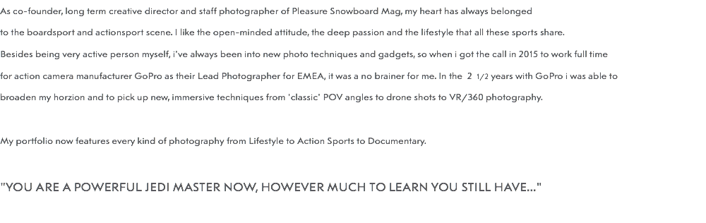 As co-founder, long term creative director and staff photographer of Pleasure Snowboard Mag, my heart has always belonged to the boardsport and actionsport scene. I like the open-minded attitude, the deep passion and the lifestyle that all these sports share. Besides being very active person myself, i've always been into new photo techniques and gadgets, so when i got the call in 2015 to work full time for action camera manufacturer GoPro as their Lead Photographer for EMEA, it was a no brainer for me. In the 2 1/2 years with GoPro i was able to broaden my horzion and to pick up new, immersive techniques from 'classic' POV angles to drone shots to VR/360 photography. My portfolio now features every kind of photography from Lifestyle to Action Sports to Documentary. "YOU ARE A POWERFUL JEDI MASTER NOW, HOWEVER MUCH TO LEARN YOU STILL HAVE..." 